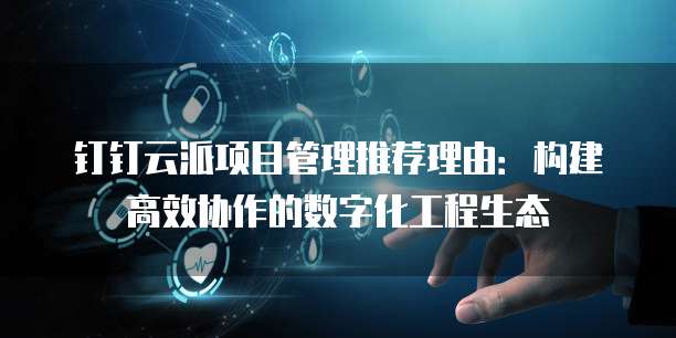 钉钉云派项目管理推荐理由:构建高效协作的数字化工程生态