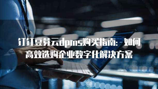 钉钉豆芽云dpms购买指南:如何高效选购企业数字化解决方案