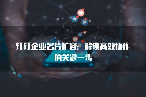 钉钉企业名片扩容:解锁高效协作的关键一步