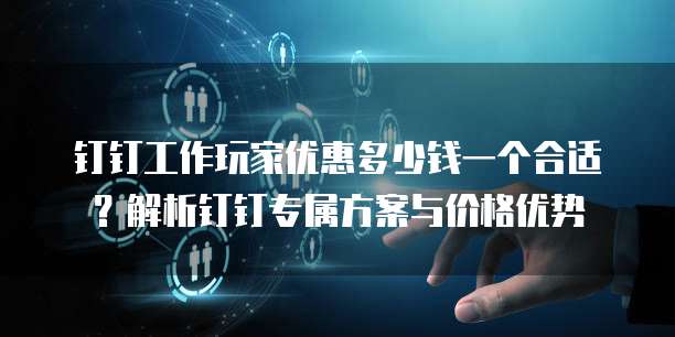 钉钉工作玩家优惠多少钱一个合适？解析钉钉专属方案与价格优势