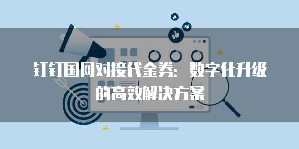 钉钉国网对接代金券:数字化升级的高效解决方案
