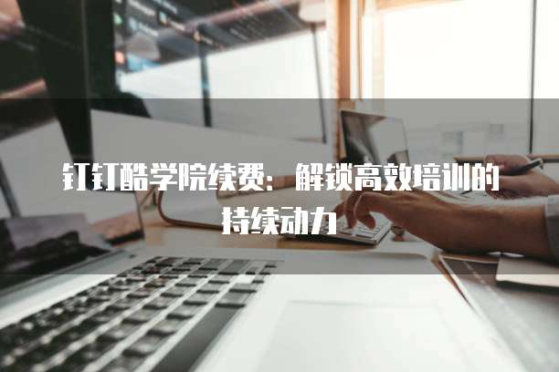 钉钉酷学院续费:解锁高效培训的持续动力