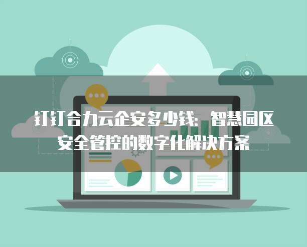 钉钉合力云企安多少钱:智慧园区安全管控的数字化解决方案