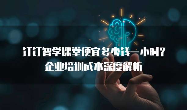 钉钉智学课堂便宜多少钱一小时?企业培训成本深度解析