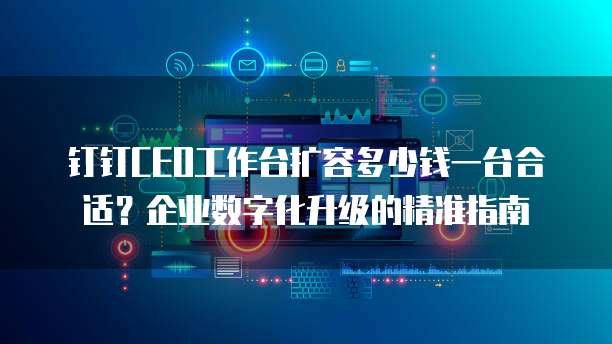 钉钉CEO工作台扩容多少钱一台合适？企业数字化升级的精准指南