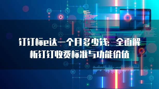 钉钉标e达一个月多少钱:全面解析钉钉收费标准与功能价值