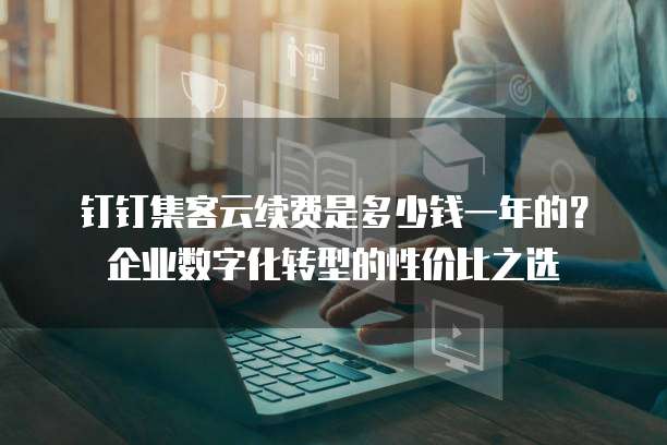 钉钉集客云续费是多少钱一年的?企业数字化转型的性价比之选