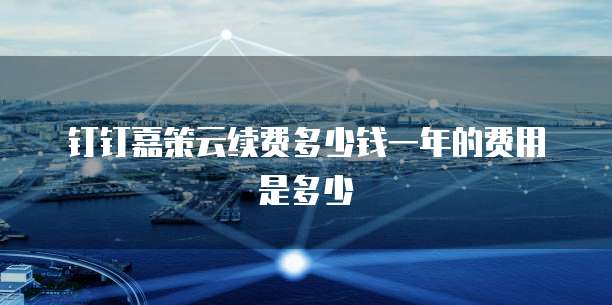 钉钉嘉策云续费多少钱一年的费用是多少