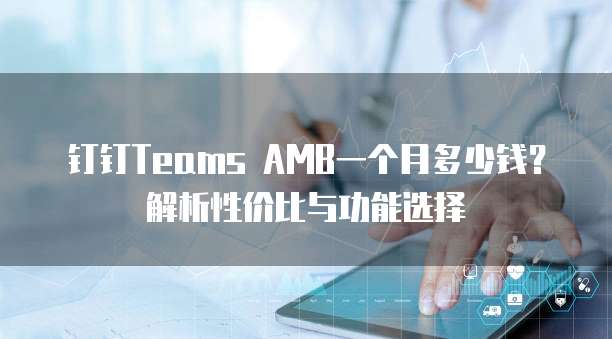 钉钉Teams AMB一个月多少钱？解析性价比与功能选择