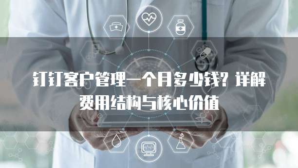钉钉客户管理一个月多少钱?详解费用结构与核心价值