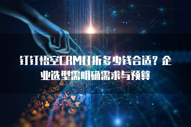 钉钉悟空CRM打折多少钱合适?企业选型需明确需求与预算