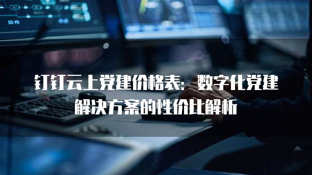 钉钉云上党建价格表:数字化党建解决方案的性价比解析