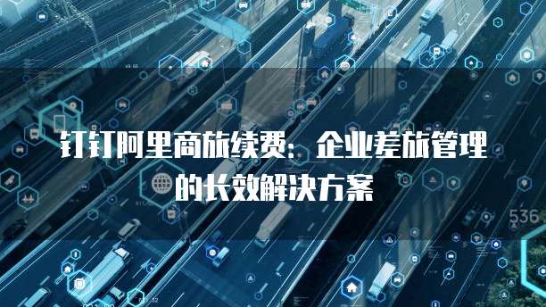 钉钉阿里商旅续费:企业差旅管理的长效解决方案