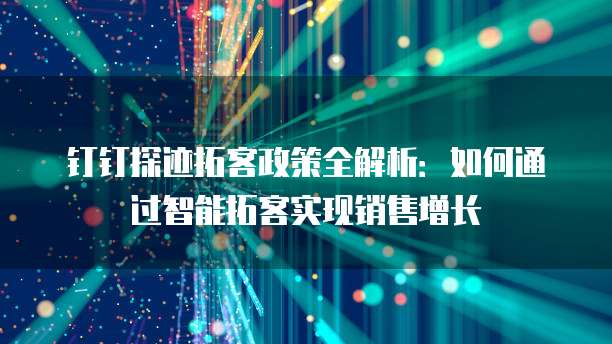 钉钉探迹拓客政策全解析:如何通过智能拓客实现销售增长