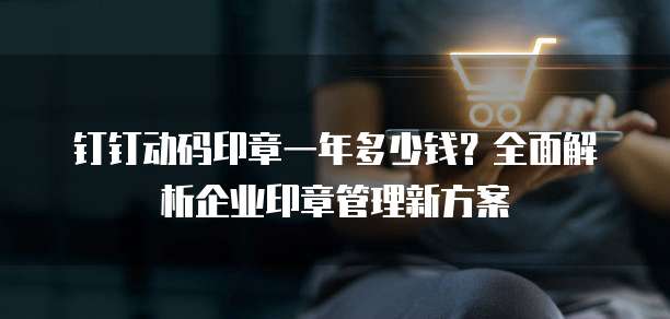 钉钉动码印章一年多少钱?全面解析企业印章管理新方案