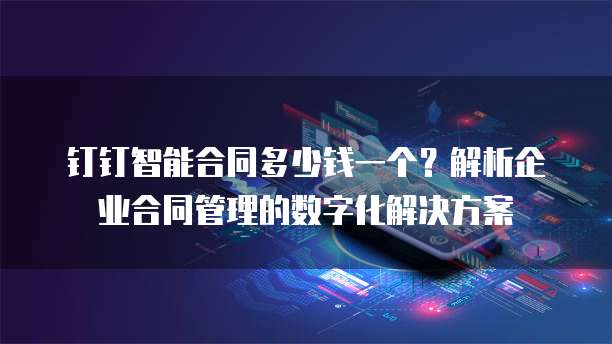 钉钉智能合同多少钱一个?解析企业合同管理的数字化解决方案