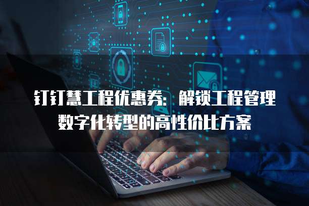 钉钉慧工程优惠券:解锁工程管理数字化转型的高性价比方案