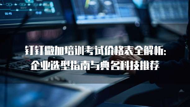 钉钉微加培训考试价格表全解析:企业选型指南与典名科技推荐