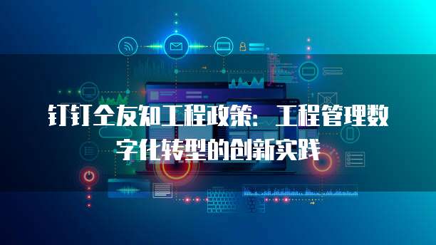 钉钉仝友知工程政策:工程管理数字化转型的创新实践