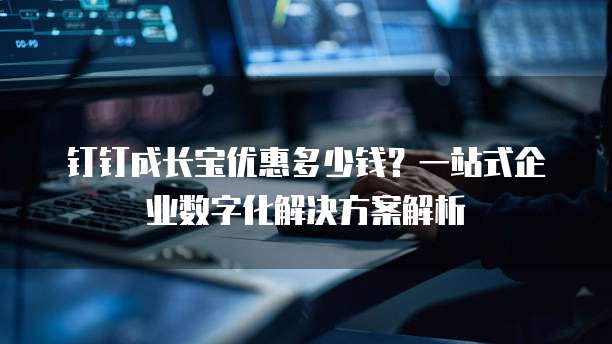 钉钉成长宝优惠多少钱?一站式企业数字化解决方案解析