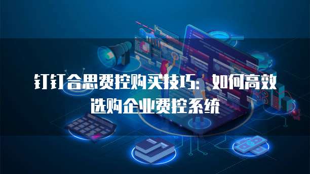 钉钉合思费控购买技巧:如何高效选购企业费控系统