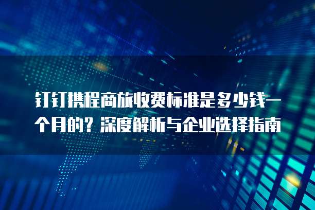 钉钉携程商旅收费标准是多少钱一个月的?深度解析与企业选择指南