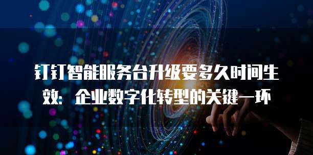 钉钉智能服务台升级要多久时间生效：企业数字化转型的关键一环