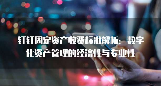 钉钉固定资产收费标准解析:数字化资产管理的经济性与专业性