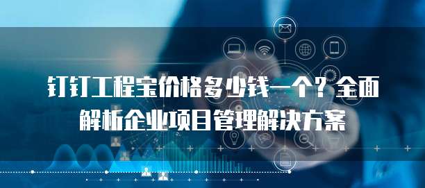 钉钉工程宝价格多少钱一个?全面解析企业项目管理解决方案