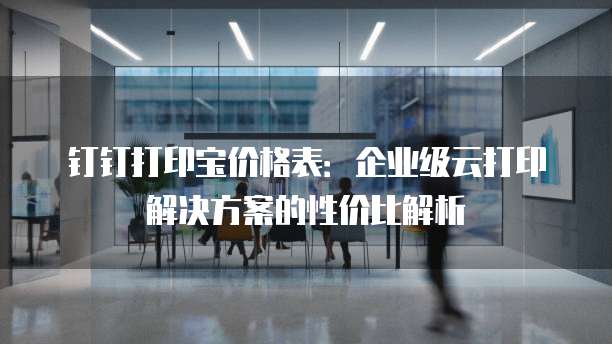 钉钉打印宝价格表:企业级云打印解决方案的性价比解析
