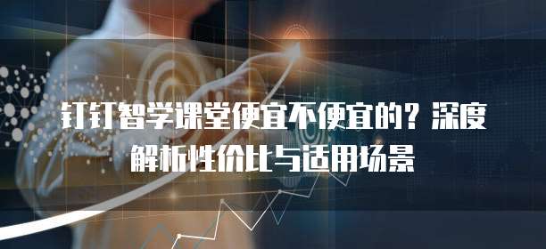 钉钉智学课堂便宜不便宜的?深度解析性价比与适用场景