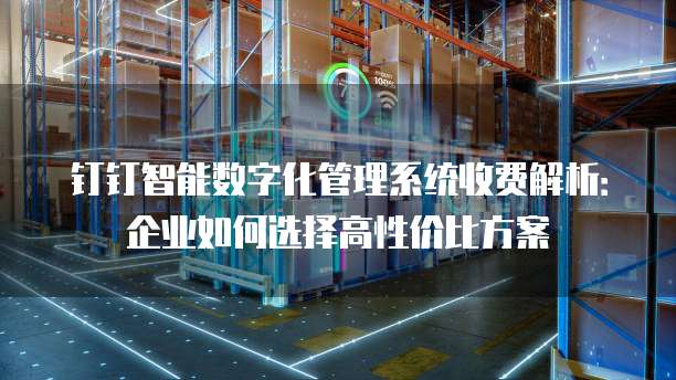 钉钉智能数字化管理系统收费解析:企业如何选择高性价比方案
