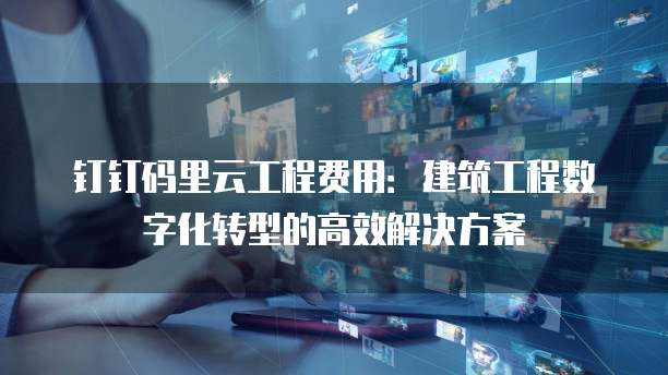 钉钉码里云工程费用:建筑工程数字化转型的高效解决方案