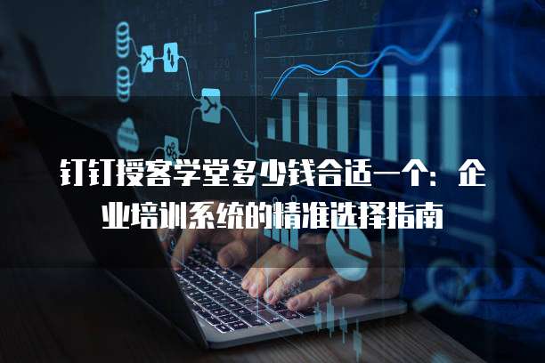 钉钉授客学堂多少钱合适一个:企业培训系统的精准选择指南