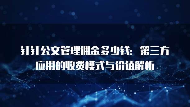 钉钉公文管理佣金多少钱:第三方应用的收费模式与价值解析
