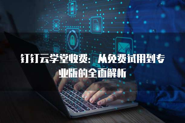 钉钉云学堂收费:从免费试用到专业版的全面解析