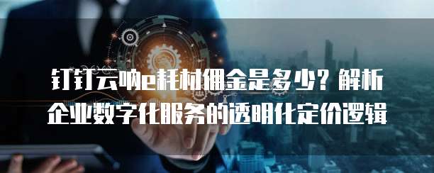 钉钉云呐e耗材佣金是多少?解析企业数字化服务的透明化定价逻辑