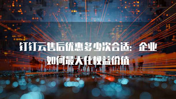 钉钉云售后优惠多少次合适:企业如何最大化权益价值