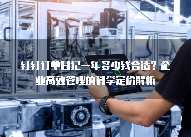 钉钉订单日记一年多少钱合适?企业高效管理的科学定价解析