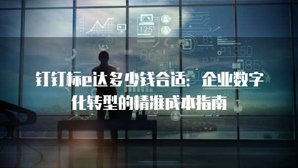 钉钉标e达多少钱合适：企业数字化转型的精准成本指南