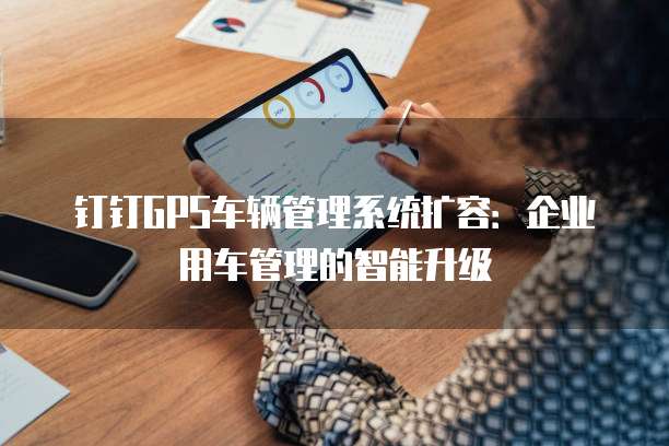 钉钉GPS车辆管理系统扩容:企业用车管理的智能升级