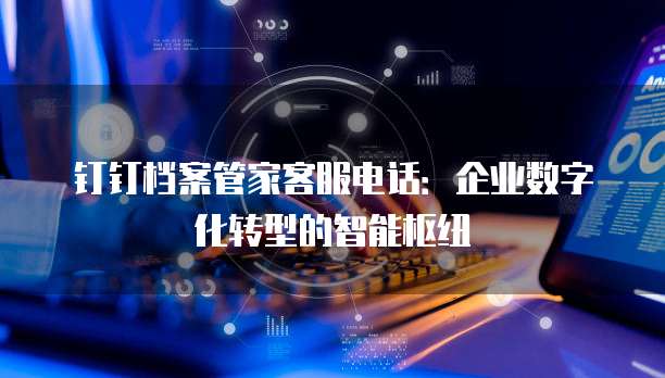 钉钉档案管家客服电话:企业数字化转型的智能枢纽