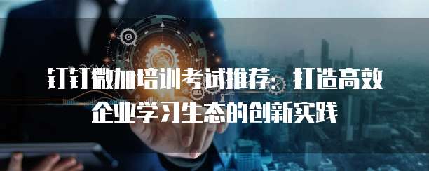 钉钉微加培训考试推荐:打造高效企业学习生态的创新实践