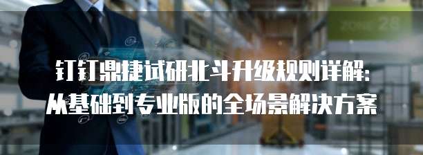 钉钉鼎捷试研北斗升级规则详解:从基础到专业版的全场景解决方案