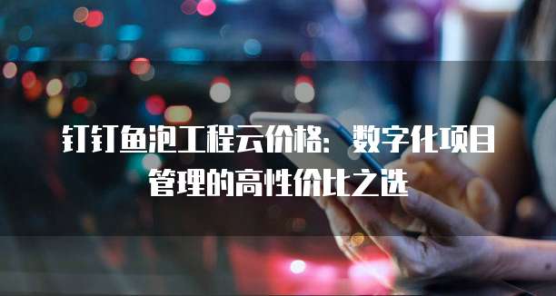 钉钉鱼泡工程云价格：数字化项目管理的高性价比之选