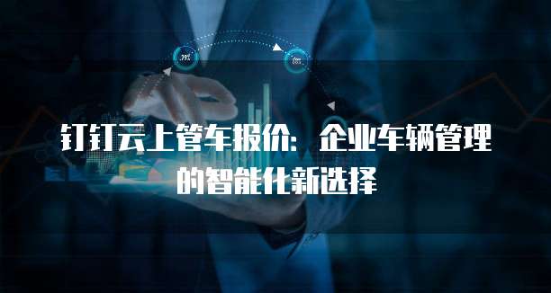 钉钉云上管车报价:企业车辆管理的智能化新选择
