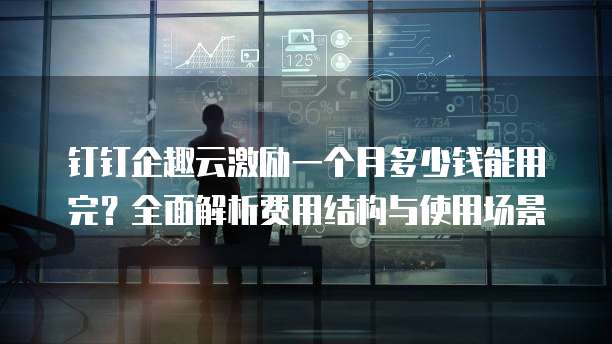 钉钉企趣云激励一个月多少钱能用完?全面解析费用结构与使用场景