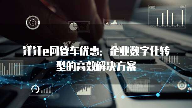 钉钉e网管车优惠：企业数字化转型的高效解决方案