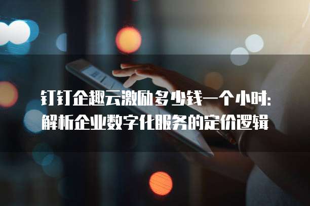 钉钉企趣云激励多少钱一个小时：解析企业数字化服务的定价逻辑