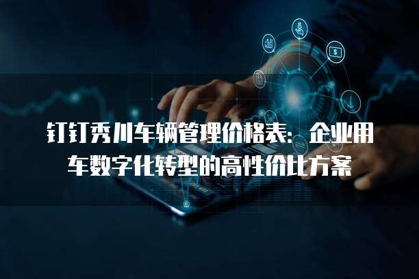 钉钉秀川车辆管理价格表:企业用车数字化转型的高性价比方案